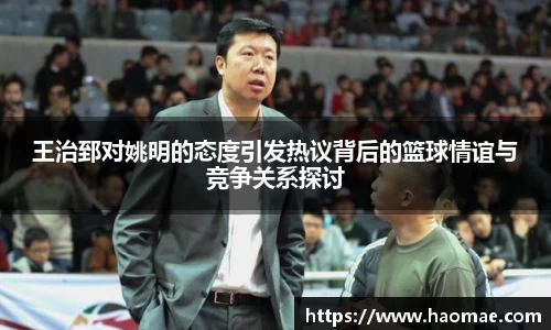 王治郅对姚明的态度引发热议背后的篮球情谊与竞争关系探讨
